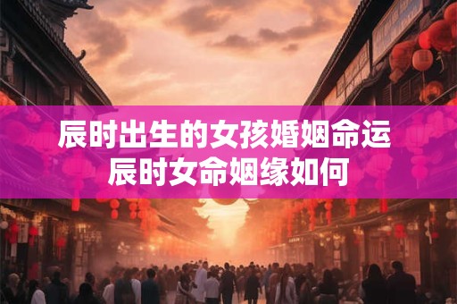 辰时出生的女孩婚姻命运 辰时女命姻缘如何