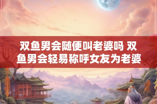 双鱼男会随便叫老婆吗 双鱼男会轻易称呼女友为老婆吗