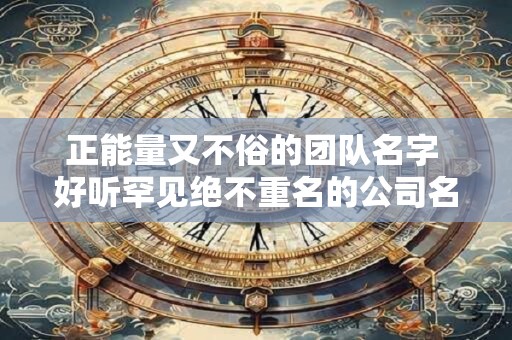 正能量又不俗的团队名字 好听罕见绝不重名的公司名称 正能量又不俗的团队名字 好听罕见绝不重名的公司名称