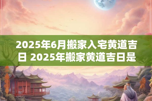 2025年6月搬家入宅黄道吉日 2025年搬家黄道吉日是哪天