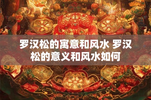 罗汉松的寓意和风水 罗汉松的意义和风水如何 罗汉松的寓意和风水 罗汉松的意义和风水如何
