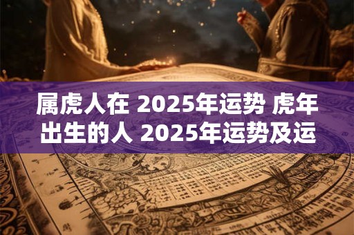 属虎人在 2025年运势 虎年出生的人 2025年运势及运程 属虎人在 2025年运势 虎年出生的人 2025年运势及运程