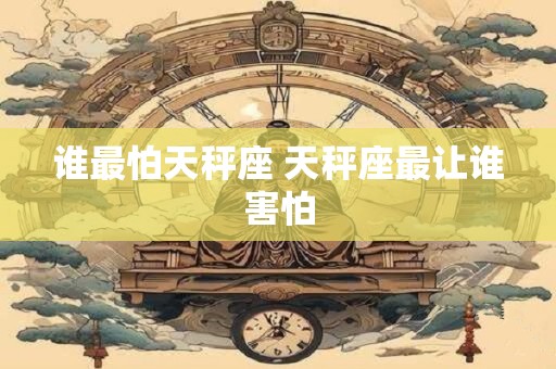 谁最怕天秤座 天秤座最让谁害怕