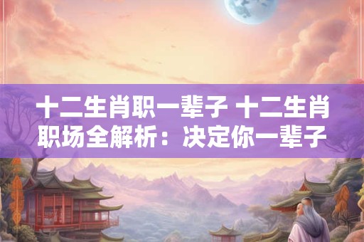 十二生肖职一辈子 十二生肖职场全解析：决定你一辈子的命运