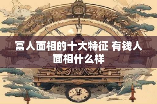 富人面相的十大特征 有钱人面相什么样