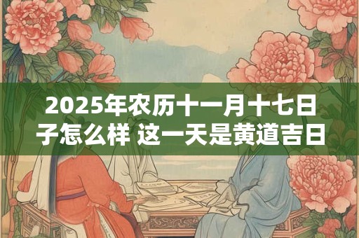 2025年农历十一月十七日子怎么样 这一天是黄道吉日吗