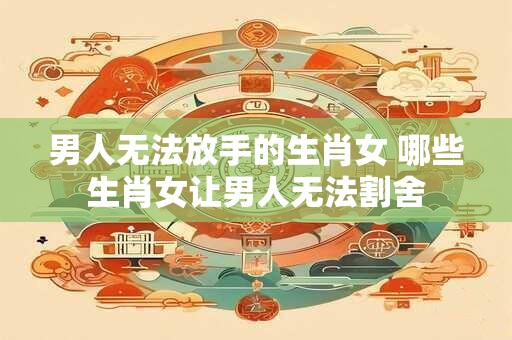男人无法放手的生肖女 哪些生肖女让男人无法割舍