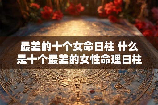 最差的十个女命日柱 什么是十个最差的女性命理日柱 最差的十个女命日柱 什么是十个最差的女性命理日柱