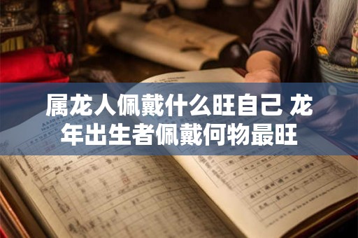 属龙人佩戴什么旺自己 龙年出生者佩戴何物最旺