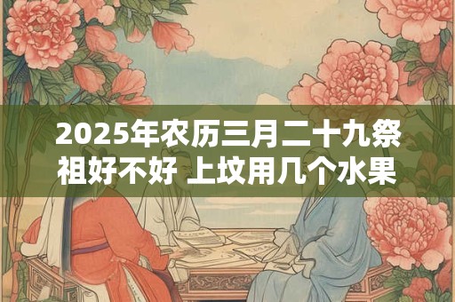 2025年农历三月二十九祭祖好不好 上坟用几个水果