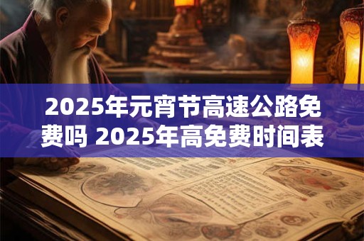 2025年元宵节高速公路免费吗 2025年高免费时间表 2025年元宵节高速公路免费吗 2025年高免费时间表