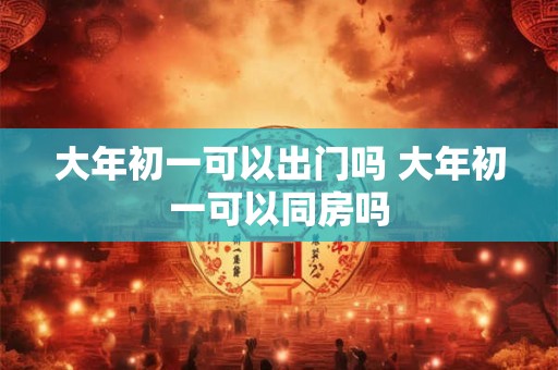 大年初一可以出门吗 大年初一可以同房吗