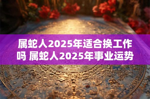 属蛇人2025年适合换工作吗 属蛇人2025年事业运势如何