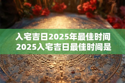 入宅吉日2025年最佳时间 2025入宅吉日最佳时间是什么