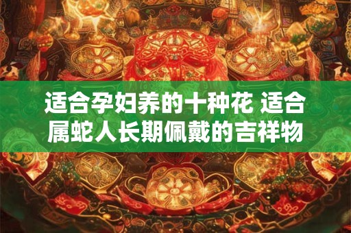 适合孕妇养的十种花 适合属蛇人长期佩戴的吉祥物 适合孕妇养的十种花 适合属蛇人长期佩戴的吉祥物