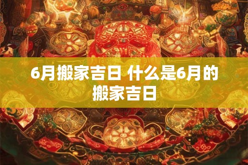 6月搬家吉日 什么是6月的搬家吉日 6月搬家吉日 什么是6月的搬家吉日