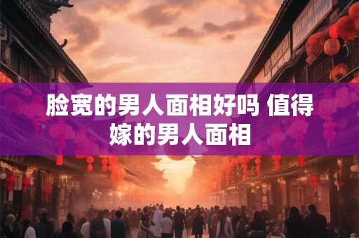 脸宽的男人面相好吗 值得嫁的男人面相