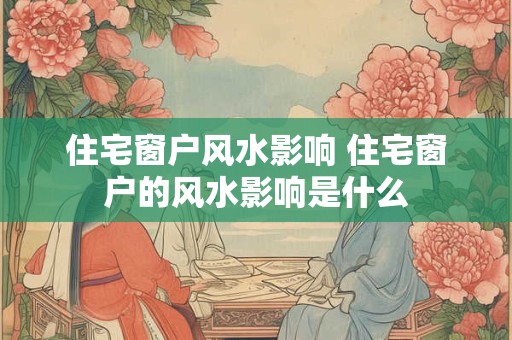 住宅窗户风水影响 住宅窗户的风水影响是什么