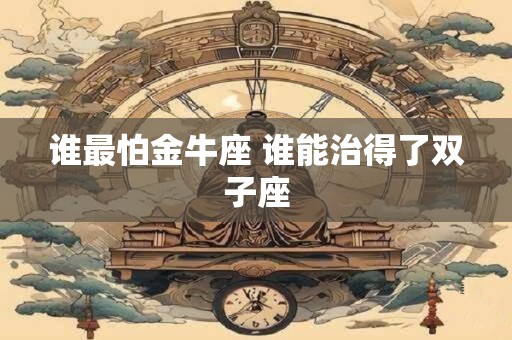 谁最怕金牛座 谁能治得了双子座 谁最怕金牛座 谁能治得了双子座
