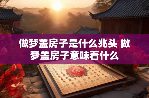 做梦盖房子是什么兆头 做梦盖房子意味着什么