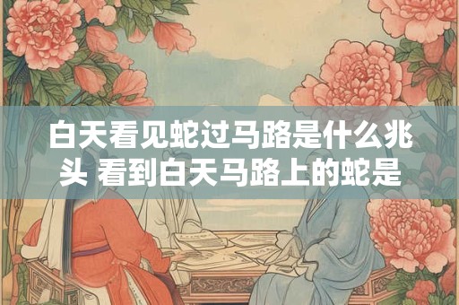 白天看见蛇过马路是什么兆头 看到白天马路上的蛇是什么预兆