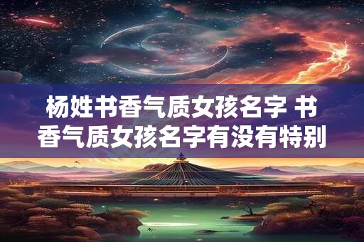 杨姓书香气质女孩名字 书香气质女孩名字有没有特别推荐的杨姓