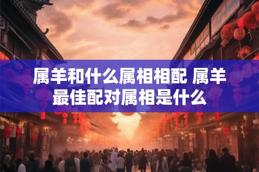 属羊和什么属相相配 属羊最佳配对属相是什么