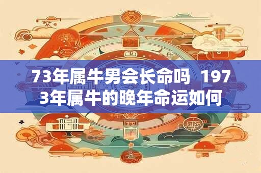 73年属牛男会长命吗  1973年属牛的晚年命运如何