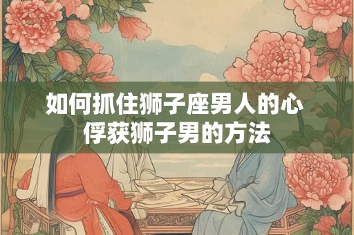 如何抓住狮子座男人的心 俘获狮子男的方法 如何抓住狮子座男人的心 俘获狮子男的方法