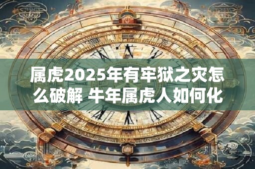 属虎2025年有牢狱之灾怎么破解 牛年属虎人如何化解灾难