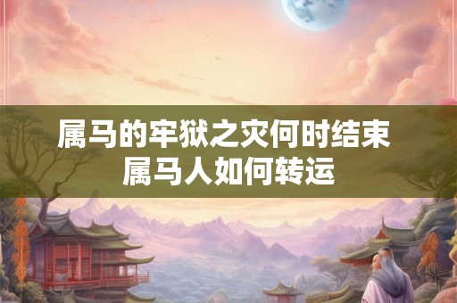 属马的牢狱之灾何时结束 属马人如何转运 属马的牢狱之灾何时结束 属马人如何转运