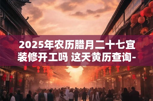 2026年农历腊月二十七宜装修开工吗 这天黄历查询-择吉日网 2026年农历腊月二十七宜装修开工吗 这天黄历查询-择吉日网