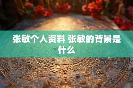张敏个人资料 张敏的背景是什么