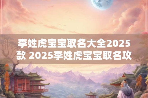李姓虎宝宝取名大全2025款 2025李姓虎宝宝取名攻略