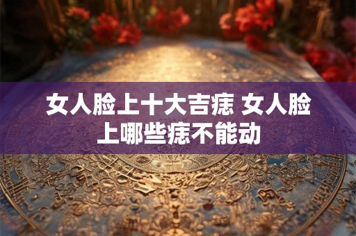 女人脸上十大吉痣 女人脸上哪些痣不能动
