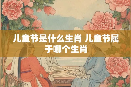 儿童节是什么生肖 儿童节属于哪个生肖