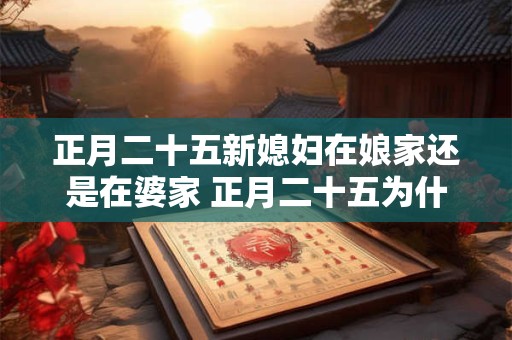正月二十五新媳妇在娘家还是在婆家 正月二十五为什么不能回娘家