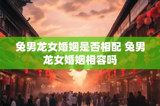 兔男龙女婚姻是否相配 兔男龙女婚姻相容吗