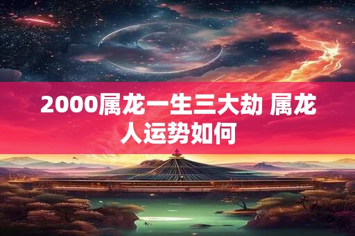 2000属龙一生三大劫 属龙人运势如何