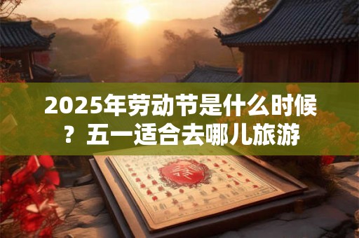 2025年劳动节是什么时候？五一适合去哪儿旅游