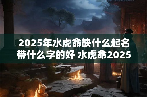 2025年水虎命缺什么起名带什么字的好 水虎命2025缺什么字起好名