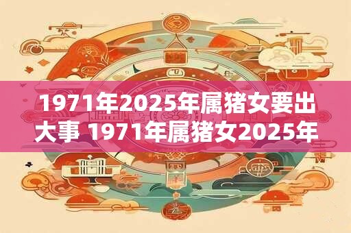 1971年2025年属猪女要出大事 1971年属猪女2025年会发生什么大事