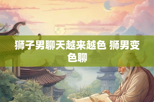 狮子男聊天越来越色 狮男变色聊