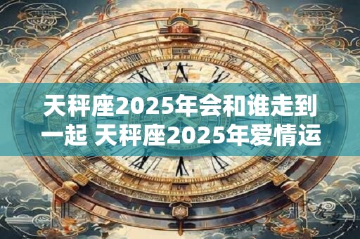 天秤座2025年会和谁走到一起 天秤座2025年爱情运势 天秤座2025年会和谁走到一起 天秤座2025年爱情运势