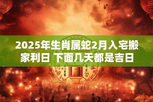 2025年生肖属蛇2月入宅搬家利日 下面几天都是吉日