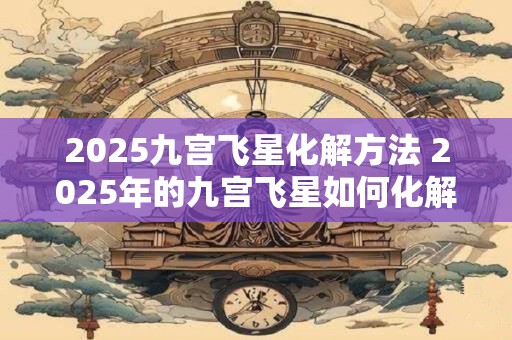2025九宫飞星化解方法 2025年的九宫飞星如何化解