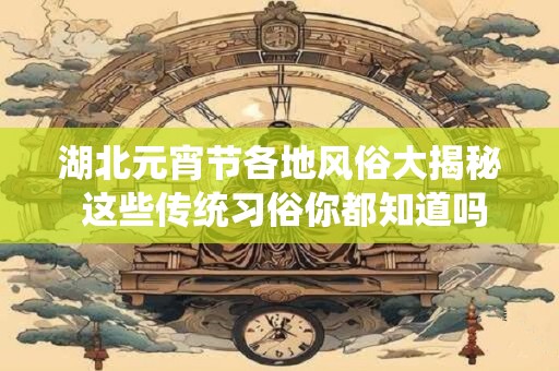 湖北元宵节各地风俗大揭秘 这些传统习俗你都知道吗