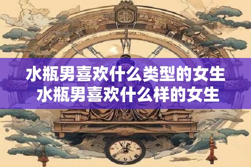水瓶男喜欢什么类型的女生 水瓶男喜欢什么样的女生