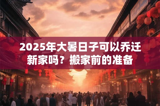 2025年大暑日子可以乔迁新家吗？搬家前的准备