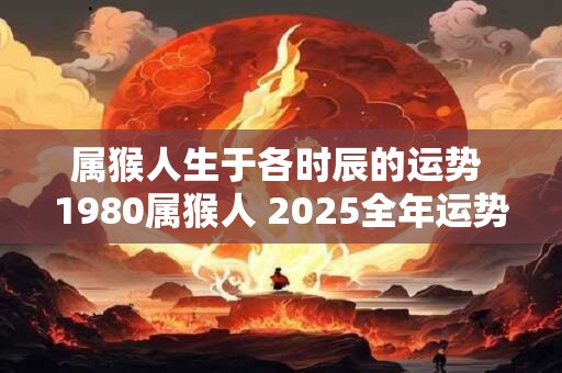 属猴人生于各时辰的运势 1980属猴人 2025全年运势